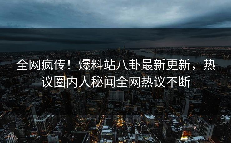 全网疯传！爆料站八卦最新更新，热议圈内人秘闻全网热议不断