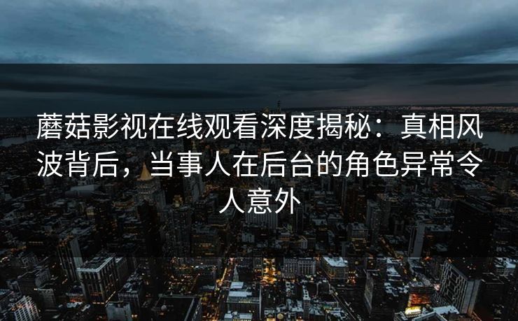 蘑菇影视在线观看深度揭秘：真相风波背后，当事人在后台的角色异常令人意外