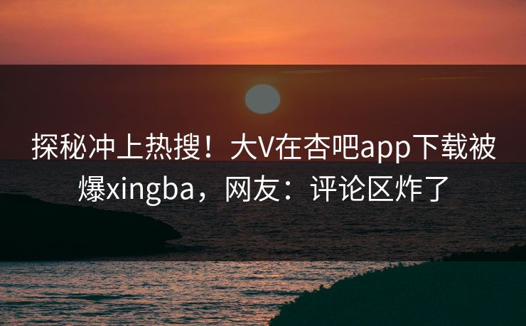 探秘冲上热搜！大V在杏吧app下载被爆xingba，网友：评论区炸了