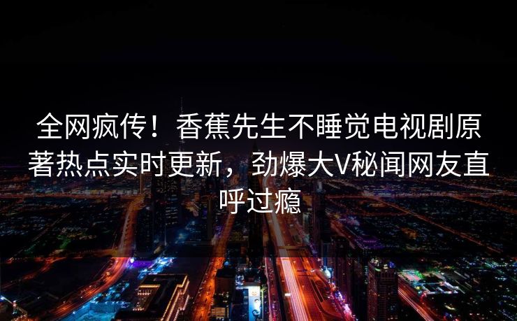 全网疯传！香蕉先生不睡觉电视剧原著热点实时更新，劲爆大V秘闻网友直呼过瘾