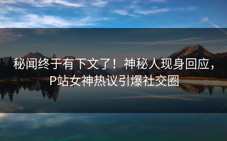 秘闻终于有下文了！神秘人现身回应，P站女神热议引爆社交圈