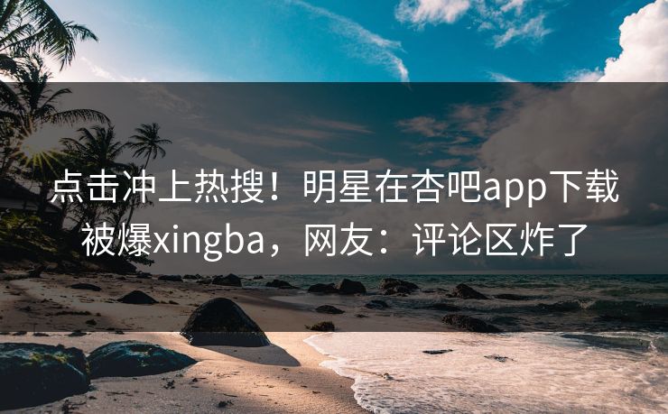 点击冲上热搜！明星在杏吧app下载被爆xingba，网友：评论区炸了