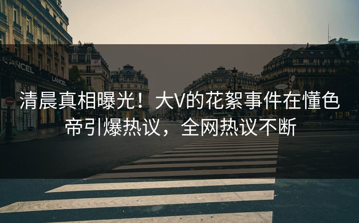 清晨真相曝光！大V的花絮事件在懂色帝引爆热议，全网热议不断