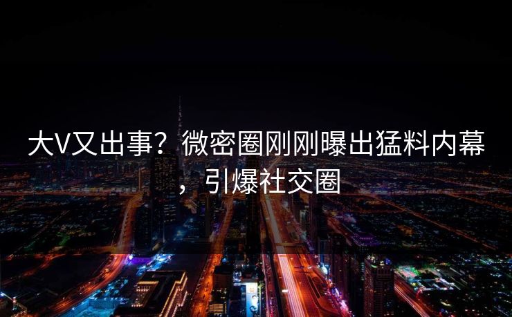 大V又出事？微密圈刚刚曝出猛料内幕，引爆社交圈
