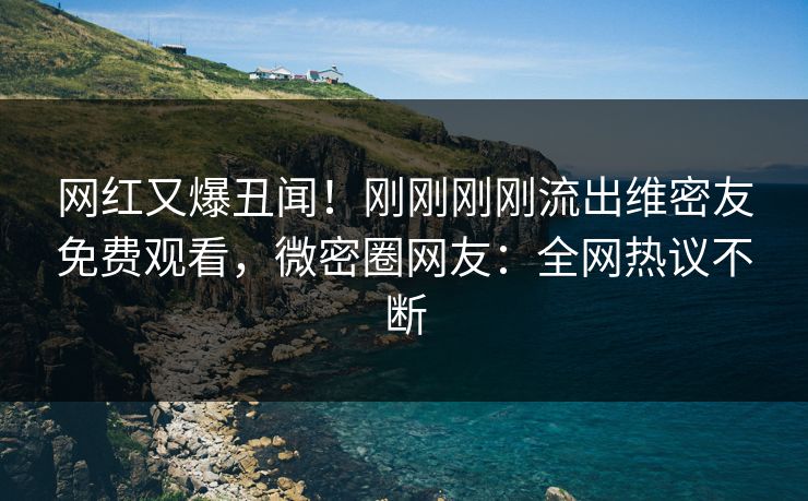 网红又爆丑闻！刚刚刚刚流出维密友免费观看，微密圈网友：全网热议不断