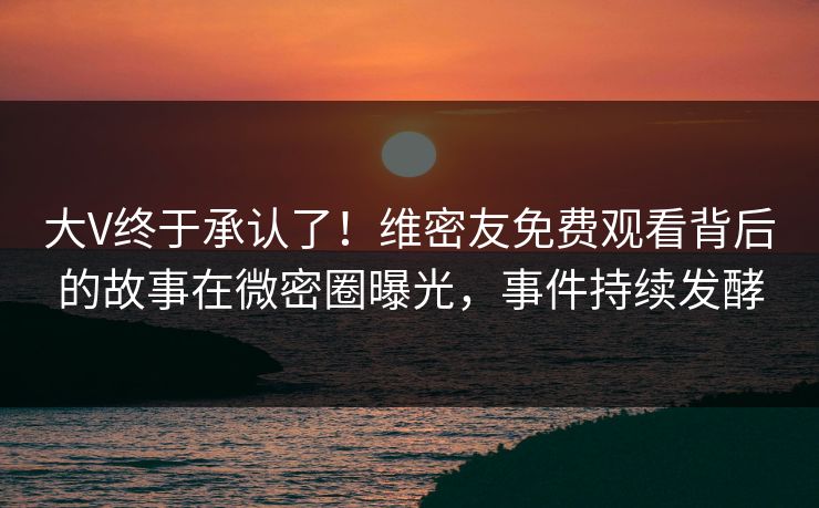 大V终于承认了！维密友免费观看背后的故事在微密圈曝光，事件持续发酵