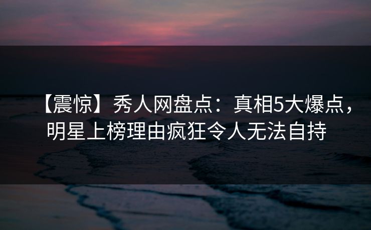 【震惊】秀人网盘点：真相5大爆点，明星上榜理由疯狂令人无法自持