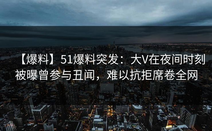 【爆料】51爆料突发：大V在夜间时刻被曝曾参与丑闻，难以抗拒席卷全网
