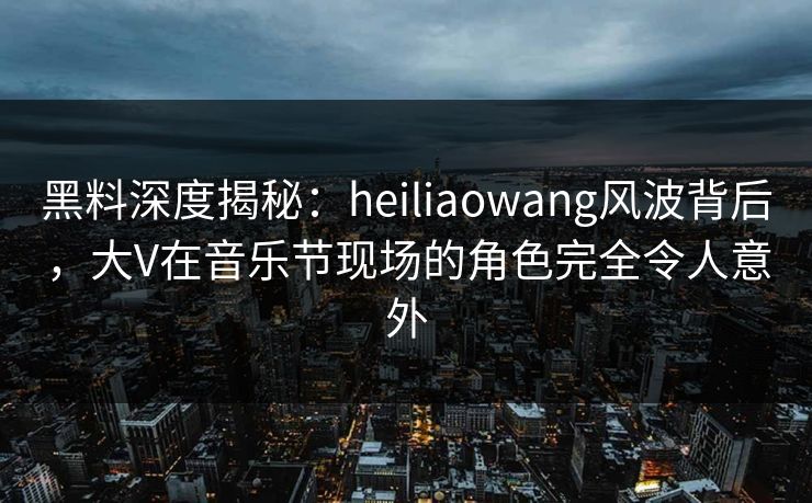 黑料深度揭秘：heiliaowang风波背后，大V在音乐节现场的角色完全令人意外