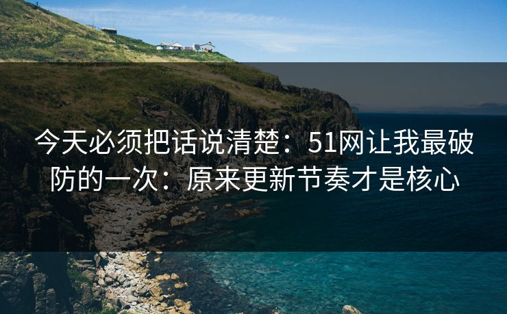 今天必须把话说清楚：51网让我最破防的一次：原来更新节奏才是核心