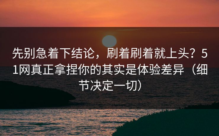 先别急着下结论，刷着刷着就上头？51网真正拿捏你的其实是体验差异（细节决定一切）