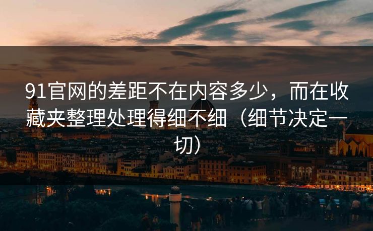 91官网的差距不在内容多少，而在收藏夹整理处理得细不细（细节决定一切）
