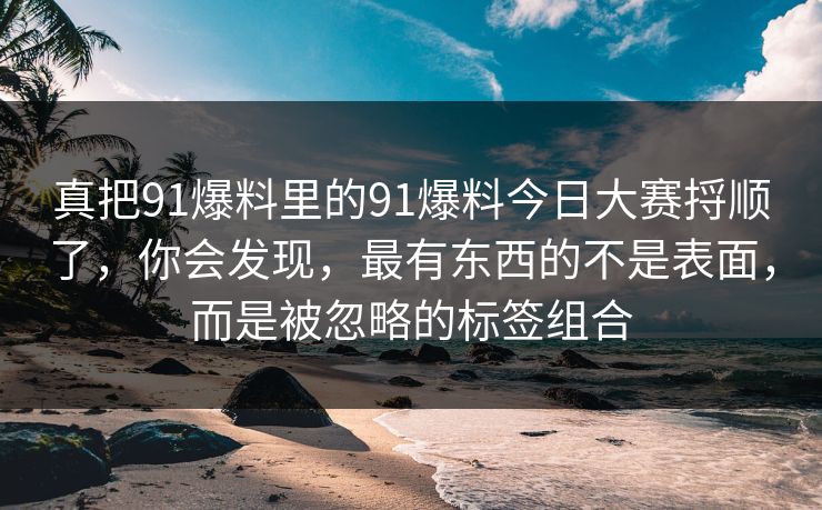 真把91爆料里的91爆料今日大赛捋顺了，你会发现，最有东西的不是表面，而是被忽略的标签组合