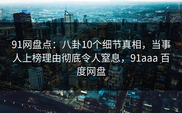 91网盘点:八卦10个细节真相,当事人上榜理由彻底令人窒息,91aaa 百度网盘 91网盘点:八卦10个细节真相,当事人上榜理由彻底令人窒息,91aaa 百度网盘